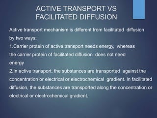 ACTIVE TRANSPORT VS
FACILITATED DIFFUSION
Active transport mechanism is different from facilitated diffusion
by two ways:
1.Carrier protein of active transport needs energy, whereas
the carrier protein of facilitated diffusion does not need
energy
2.In active transport, the substances are transported against the
concentration or electrical or electrochemical gradient. In facilitated
diffusion, the substances are transported along the concentration or
electrical or electrochemical gradient.
 