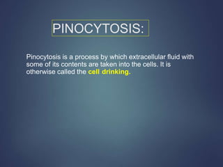 PINOCYTOSIS:
Pinocytosis is a process by which extracellular fluid with
some of its contents are taken into the cells. It is
otherwise called the cell drinking.
 