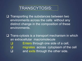 TRANSCYTOSIS:
 Transporting the substances between two
environments across the cells without any
distinct change in the composition of these
environments.
 Trans-cytosis is a transport mechanism in which
an extracellular macromolecule
 Enters through one side of a cell,
 migrates across cytoplasm of the cell
 and exits through the other side.
 