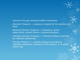 - Osmosis through semipermeable membrane.
- Osmotic Pressure -> pressure created by the solutes in a
fluid.
- Reverse Osmotic Pressure -> process in which
water/other solvent flows in reverse direction.
- Colloidal Osmotic Pressure -> osmotic pressure exerted
by colloidal substances.
- Oncotic Pressure -> osmotic pressure exerted by
colloidal substances (protein) of the plasma. It is about
25mm Hg.
 