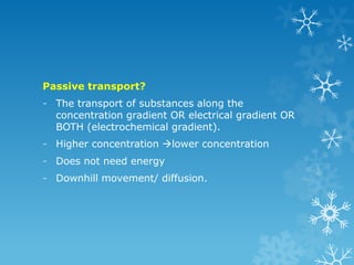 Passive transport?
- The transport of substances along the
concentration gradient OR electrical gradient OR
BOTH (electrochemical gradient).
- Higher concentration lower concentration
- Does not need energy
- Downhill movement/ diffusion.
 