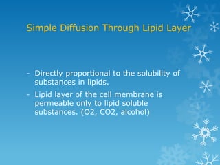 Simple Diffusion Through Lipid Layer
- Directly proportional to the solubility of
substances in lipids.
- Lipid layer of the cell membrane is
permeable only to lipid soluble
substances. (O2, CO2, alcohol)
 