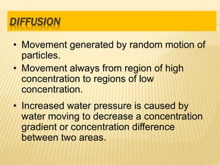 • Movement generated by random motion of
particles.
• Movement always from region of high
concentration to regions of low
concentration.
• Increased water pressure is caused by
water moving to decrease a concentration
gradient or concentration difference
between two areas.
DIFFUSION
 