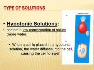 TYPE OF SOLUTIONS
• Hypotonic Solutions:
• contain a low concentration of solute
(more water)
• When a cell is placed in a hypotonic
solution, the water diffuses into the cell,
causing the cell to swell
 