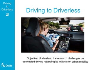 2
Driving
to
Driverless
Driving to Driverless
Objective: Understand the research challenges on
automated driving regarding its impacts on urban mobility
 