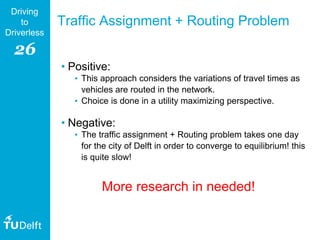 26
Driving
to
Driverless
Traffic Assignment + Routing Problem
• Positive:
• This approach considers the variations of travel times as
vehicles are routed in the network.
• Choice is done in a utility maximizing perspective.
• Negative:
• The traffic assignment + Routing problem takes one day
for the city of Delft in order to converge to equilibrium! this
is quite slow!
More research in needed!
 