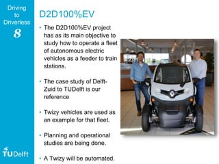 8
Driving
to
Driverless
D2D100%EV
• The D2D100%EV project
has as its main objective to
study how to operate a fleet
of autonomous electric
vehicles as a feeder to train
stations.
• The case study of Delft-
Zuid to TUDelft is our
reference
• Twizy vehicles are used as
an example for that fleet.
• Planning and operational
studies are being done.
• A Twizy will be automated.
 