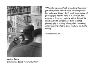 “With the camera, it's all or nothing.You either
                                        get what you're after at once, or what you do
                                        has to be worthless. I don't think the essence of
                                        photography has the hand in it so much. The
                                        essence is done very quietly with a ﬂash of the
                                        mind, and with a machine. I think too that
                                        photography is editing, editing after the taking.
                                        After knowing what to take, you have to do the
                                        editing.”

                                        Walker Evans, 1971




Walker Evans
Girl in Fulton Street, New York, 1929
 