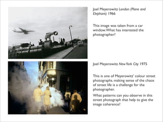 Joel Meyerowitz London (Plane and
Elephant) 1966


This image was taken from a car
window. What has interested the
photographer?




Joel Meyerowitz New York City 1975


This is one of Meyerowitz’ colour street
photographs. making sense of the chaos
of street life is a challenge for the
photographer.
What patterns can you observe in this
street photograph that help to give the
image coherence?
 