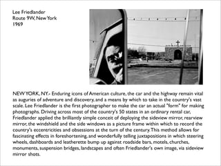 Lee Friedlander
Route 9W, New York
1969




NEW YORK, NY.- Enduring icons of American culture, the car and the highway remain vital
as auguries of adventure and discovery, and a means by which to take in the country's vast
scale. Lee Friedlander is the ﬁrst photographer to make the car an actual "form" for making
photographs. Driving across most of the country's 50 states in an ordinary rental car,
Friedlander applied the brilliantly simple conceit of deploying the sideview mirror, rearview
mirror, the windshield and the side windows as a picture frame within which to record the
country's eccentricities and obsessions at the turn of the century. This method allows for
fascinating effects in foreshortening, and wonderfully telling juxtapositions in which steering
wheels, dashboards and leatherette bump up against roadside bars, motels, churches,
monuments, suspension bridges, landscapes and often Friedlander's own image, via sideview
mirror shots.
 
