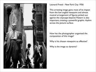Leonard Freed - New York City 1956

This arresting image gains most of its impact
from the low angled viewpoint and almost
musical arrangement of ﬁgures picked out
against the cityscape beyond. Pattern is also
important, creating a powerful graphic rhythm
across the picture surface.



How has the photographer organised the
composition of this image?

Why is his chosen viewpoint so effective?

Why is the image so dynamic?
 
