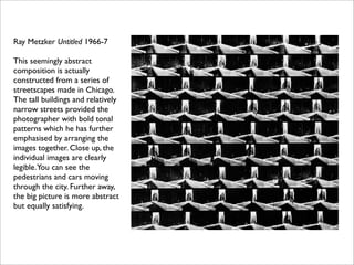 Ray Metzker Untitled 1966-7

This seemingly abstract
composition is actually
constructed from a series of
streetscapes made in Chicago.
The tall buildings and relatively
narrow streets provided the
photographer with bold tonal
patterns which he has further
emphasised by arranging the
images together. Close up, the
individual images are clearly
legible.You can see the
pedestrians and cars moving
through the city. Further away,
the big picture is more abstract
but equally satisfying.
 