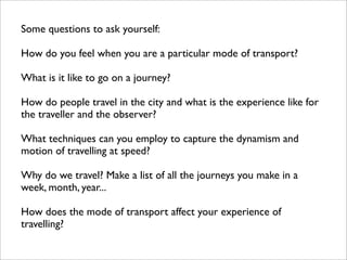Some questions to ask yourself:

How do you feel when you are a particular mode of transport?

What is it like to go on a journey?

How do people travel in the city and what is the experience like for
the traveller and the observer?

What techniques can you employ to capture the dynamism and
motion of travelling at speed?

Why do we travel? Make a list of all the journeys you make in a
week, month, year...

How does the mode of transport affect your experience of
travelling?
 