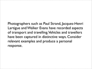 Photographers such as Paul Strand, Jacques-Henri
Lartigue and Walker Evans have recorded aspects
of transport and travelling.Vehicles and travellers
have been captured in distinctive ways. Consider
relevant examples and produce a personal
response.
 
