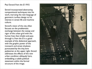 Paul Strand From the El 1915

Strand incorporated abstracting
compositional techniques into his
work, marrying the new language of
geometric surface design to his
interest in street life and machine
culture.
Strand's vision of the city often
focuses on the problematic
exchange between the sweep and
rigor of the urban grid with the
human lives that inhabit and pass
through it. From the El is a good
example of this dialectical approach,
with the graphic power of the
ironwork and street shadows
punctuated by the tiny, lone
pedestrian at the upper right. Strand
addresses the effects of the new
urban condition obliquely here,
embedding a subtle political
statement within the formal
structure of the image.
 