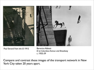 Paul Strand From the El 1915   Berenice Abbott
                               El at Columbus Avenue and Broadway
                               c. 1935-39


Compare and contrast these images of the transport network in New
York City taken 20 years apart.
 