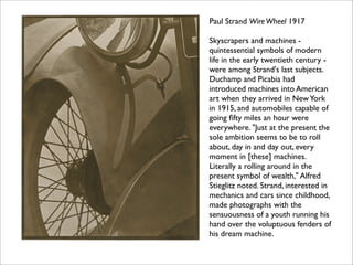 Paul Strand Wire Wheel 1917

Skyscrapers and machines -
quintessential symbols of modern
life in the early twentieth century -
were among Strand's last subjects.
Duchamp and Picabia had
introduced machines into American
art when they arrived in New York
in 1915, and automobiles capable of
going ﬁfty miles an hour were
everywhere. "Just at the present the
sole ambition seems to be to roll
about, day in and day out, every
moment in [these] machines.
Literally a rolling around in the
present symbol of wealth," Alfred
Stieglitz noted. Strand, interested in
mechanics and cars since childhood,
made photographs with the
sensuousness of a youth running his
hand over the voluptuous fenders of
his dream machine.
 