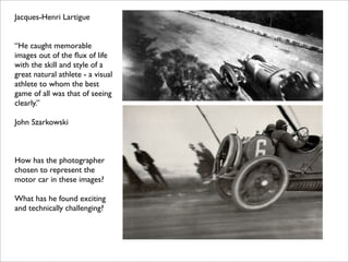 Jacques-Henri Lartigue


“He caught memorable
images out of the ﬂux of life
with the skill and style of a
great natural athlete - a visual
athlete to whom the best
game of all was that of seeing
clearly.”

John Szarkowski



How has the photographer
chosen to represent the
motor car in these images?

What has he found exciting
and technically challenging?
 