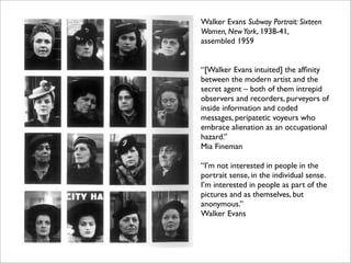 Walker Evans Subway Portrait: Sixteen
Women, New York, 1938-41,
assembled 1959


“[Walker Evans intuited] the afﬁnity
between the modern artist and the
secret agent – both of them intrepid
observers and recorders, purveyors of
inside information and coded
messages, peripatetic voyeurs who
embrace alienation as an occupational
hazard.”
Mia Fineman

“I’m not interested in people in the
portrait sense, in the individual sense.
I’m interested in people as part of the
pictures and as themselves, but
anonymous.”
Walker Evans
 