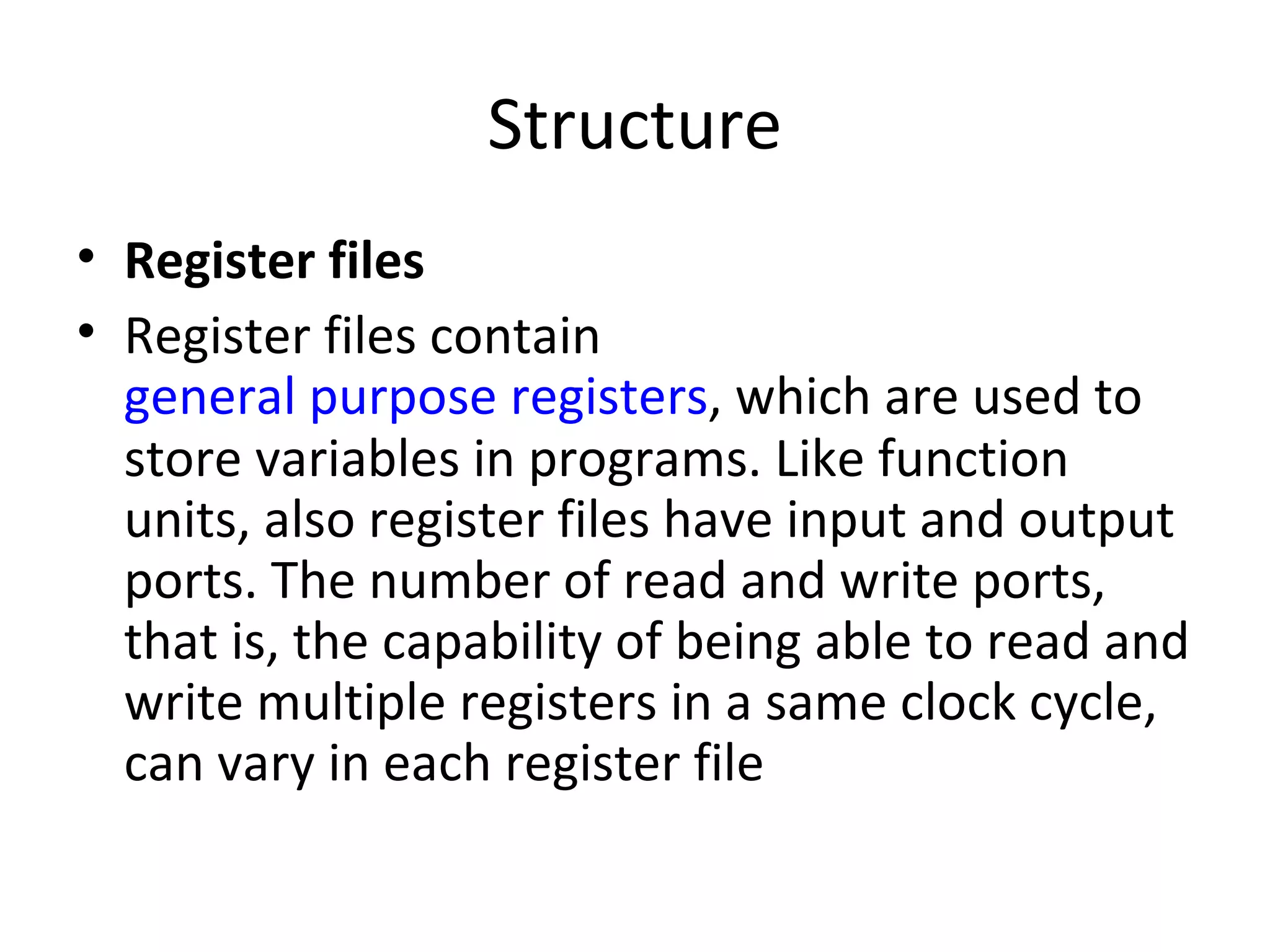 Structure
• Register files
• Register files contain
  general purpose registers, which are used to
  store variables in programs. Like function
  units, also register files have input and output
  ports. The number of read and write ports,
  that is, the capability of being able to read and
  write multiple registers in a same clock cycle,
  can vary in each register file
 