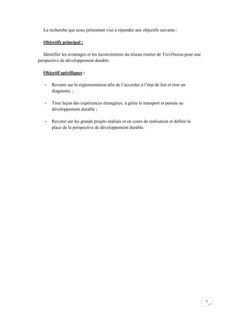 3
La recherche que nous présentant vise à répendre aux objectifs suivants :
Objectifs principal :
Identifier les avantages et les inconvénients du réseau routier de Tizi-Ouzou pour une
perspective de développement durable.
Objectif spécifiques :
- Revenir sur la réglementation afin de l’accorder à l’état de fait et tirer un
diagnostic ;
- Tirer leçon des expériences étrangères, à gérée le transport et pensée au
développement durable ;
- Revenir sur les grands projets réalisés et en cours de réalisation et définir la
place de la perspective de développement durable.
 