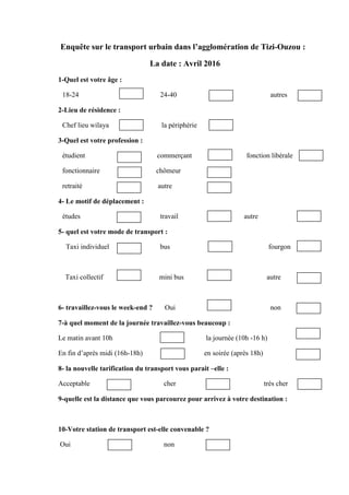 Enquête sur le transport urbain dans l’agglomération de Tizi-Ouzou :
La date : Avril 2016
1-Quel est votre âge :
18-24 24-40 autres
2-Lieu de résidence :
Chef lieu wilaya la périphérie
3-Quel est votre profession :
étudient commerçant fonction libérale
fonctionnaire chômeur
retraité autre
4- Le motif de déplacement :
études travail autre
5- quel est votre mode de transport :
Taxi individuel bus fourgon
Taxi collectif mini bus autre
6- travaillez-vous le week-end ? Oui non
7-à quel moment de la journée travaillez-vous beaucoup :
Le matin avant 10h la journée (10h -16 h)
En fin d’après midi (16h-18h) en soirée (après 18h)
8- la nouvelle tarification du transport vous parait –elle :
Acceptable cher très cher
9-quelle est la distance que vous parcourez pour arrivez à votre destination :
10-Votre station de transport est-elle convenable ?
Oui non
 