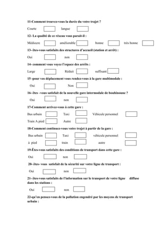 11-Comment trouvez-vous la durée du votre trajet ?
Courte langue
12- La qualité de ce réseau vous parait-il :
Médiocre améliorable bonne très bonne
13- êtes-vous satisfaits des structures d’accueil (station et arrêt) :
Oui non
14- comment vous voyez l’espace des arrêts :
Large Réduit suffisant
15 -pour vos déplacement vous rendez-vous à la gare multimodale :
Oui Non
16- êtes –vous satisfait de la nouvelle gare intermodale de bouhinoune ?
Oui non
17-Comment arrivez-vous à cette gare :
Bus urbain Taxi Véhicule personnel
Train A pied Autre
18-Comment continuez-vous votre trajet à partir de la gare :
Bus urbain Taxi véhicule personnel
à pied train autre
19-Êtes-vous satisfaits des conditions de transport dans cette gare :
Oui non
20- êtes- vous satisfait de la sécurité sur votre ligne de transport :
Oui non
21- êtes-vous satisfaits de l’information sur le transport de votre ligne diffuse
dans les stations :
Oui non
22-qu’en pensez-vous de la pollution engendré par les moyens de transport
urbain :
 
