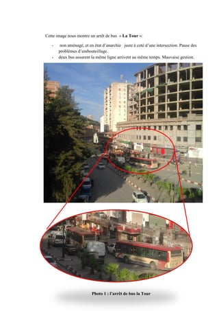 Cette image nous montre un arrêt de bus
- non aménagé, et en état d’anarchie juste à coté d’une intersection. Pause des
problèmes d’embouteillage.
- deux bus assurent la même ligne arrivent au même temps. Mauvaise gestion.
Cette image nous montre un arrêt de bus « La Tour »:
non aménagé, et en état d’anarchie juste à coté d’une intersection. Pause des
problèmes d’embouteillage.
deux bus assurent la même ligne arrivent au même temps. Mauvaise gestion.
Photo 1 : l’arrêt de bus la Tour
non aménagé, et en état d’anarchie juste à coté d’une intersection. Pause des
deux bus assurent la même ligne arrivent au même temps. Mauvaise gestion.
 