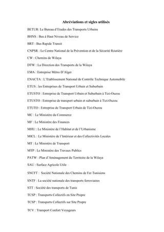 Abréviations et sigles utilisés
BETUR: Le Bureau d’Etudes des Transports Urbains
BHNS : Bus à Haut Niveau de Service
BRT : Bus Rapide Transit
CNPSR : Le Centre National de la Prévention et de la Sécurité Routière
CW : Chemins de Wilaya
DTW : La Direction des Transports de la Wilaya
EMA : Entreprise Métro D’Alger
ENACTA : L’Etablissement National de Contrôle Technique Automobile
ETUS : les Entreprises de Transport Urbain et Suburbain
ETUSTO : Entreprise de Transport Urbain et Suburbain à Tizi-Ouzou
ETUSTO : Entreprise de transport urbain et suburbain à Tizi-Ouzou
ETUTO : Entreprise de Transport Urbain de Tizi-Ouzou
MC : Le Ministère du Commerce
MF : Le Ministère des Finances
MHU : Le Ministère de l’Habitat et de l’Urbanisme
MICL : Le Ministère de l’Intérieur et des Collectivités Locales
MT : Le Ministère de Transport
MTP : Le Ministère des Travaux Publics
PATW : Plan d’Aménagement du Territoire de la Wilaya
SAU : Surface Agricole Utile
SNCFT : Société Nationale des Chemins de Fer Tunisiens
SNTF : La société nationale des transports ferroviaires
STT : Société des transports de Tunis
TCSP : Transports Collectifs en Site Propre
TCSP : Transports Collectifs sur Site Propre
TCV : Transport Confort Voyageurs
 
