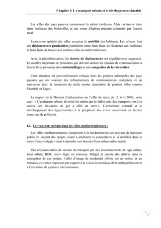 5
Chapitre I: L e transport urbain et le développement durable
Les villes des pays pauvres connaissent la même évolution. Mais on trouve dans
leurs banlieues des bidonvilles et des zones d'habitat précaire alimentés par l'exode
rural.
L'extension spatiale des villes accentue la mobilité des habitants. Les urbains font
des déplacements pendulaires journaliers entre leurs lieux de résidence aux banlieues
et leurs lieux de travail aux centres-villes ou autres banlieues.
Avec la périurbanisation, les durées de déplacement ont régulièrement augmenté.
Le nombre important de personnes qui doivent utiliser les réseaux de communication à
heures fixes provoque des embouteillages et une congestion de la circulation.
Cette situation est particulièrement critique dans les grandes métropoles des pays
pauvres qui ont souvent des infrastructures de communication inadaptées et en
mauvaises état : la saturation du trafic routier caractérise de grandes villes comme
Mumbaï ou Lagos.
Le rapport de la Mission d’information sur l’effet de serre, du 12 avril 2006, note
que : « L’étalement urbain, favorisé lui-même par le faible coût des transports, est à la
source des émissions de gaz à effet de serre ». L’urbanisme extensif et le
développement des hypermarchés à la périphérie des villes constituent un facteur
important de pollution.
I.2. Le transport urbain dans les villes méditerranéennes :
Les villes méditerranéennes s'emploient à la modernisation des moyens de transport
public en lançant des projets visant à améliorer la connectivité et la mobilité dans le
cadre d'une stratégie visant à répondre aux besoins d'une urbanisation rapide.
Une redynamisation du secteur du transport par des investissements de type métro,
train urbain, RER, métro léger ou tramway. Malgré la crainte des dérives dans la
conception de ces projets, l’effet d’image de modernité offerte par un métro, et un
tramway est certes important par rapport à la vision économique de la métropolisation et
à l’attraction de capitaux internationaux.
 