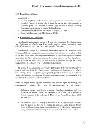 6
Chapitre I: L e transport urbain et le développement durable
I.2.1. L’expérience d’Alger :
Alger bénéficie :
- De trois téléphériques : Le premier, joint le quartier de Tafourah à El Biar par
l’hotel El Aurassi, le second relie la Place du 1er mai vers El Mouraddia, le
troisième quant à lui, assurera la liaison Oued Koriche au village Céleste (
Bouzareah) en passant par le quartier de Beau Fraisier
- Le tramway avec 38 stations des Feusiée à Dergana, 23,2 Km
- Le métro de la grande poste à El-Harrache, 29 Km.
I.2.2. L’expérience de Casablanca
L’amélioration des routes au sud ouvre de nouvelles connexions des villages ruraux
vers Casablanca, au bénéfice des divers modes routiers, voiture particulière, taxis
collectifs ou autobus. Mais c’est l’axe côtier qui attire l’attention.
Mohammedia s’intègre à la dynamique de mobilité urbaine de Casablanca, l’axe
Casablanca-Rabat est engagé dans ce processus de métropolisation qui va même au-delà
de ces deux villes. Donc une complémentarité entre la capitale politique et la capitale
économique du Maroc grâce à une desserte ferroviaire cadencée sur l’axe Casablanca-
Rabat, renforcée en juillet 2002 par une nouvelle exploitation de type RER sous
l’appellation « Al Bidaoui » avec 17 allers-retours quotidiens.
Des efforts de modernisation des systèmes de transport de la ville seront déployés
dans le cadre du Plan de Développement Stratégique de Casablanca 2015-2020.
Cette stratégie décline une politique plus générale pour l'amélioration de la qualité de
vie en milieu urbain en renforçant l'inclusion socio-économique, la connectivité et la
mobilité à la fois en termes de temps et de coûts.
Parmi les projets prévus figurent notamment une nouvelle ligne de tramway, des
aménagements routiers, des voies de contournement et un tunnel :
- La ligne de tramway actuellement en service à Casablanca, qui s'étend sur 31 km
et dessert 48 stations, reliant Sidi Moumen à l'est à Ain Diab et Facultés à
l'ouest, sera quant à elle prolongée de 2 km, portant l'ensemble du réseau à 110
km d'ici 2022.
- La deuxième ligne de tramway de Casablanca, T2, occupe une place centrale
dans les projets de la ville en matière de transport. Cette dernière devrait
desservir 33 nouvelles stations sur une distance de 22,5 km, selon l'opérateur de
transport en commun Casa Transport à qui la gestion du service a été confiée.
 