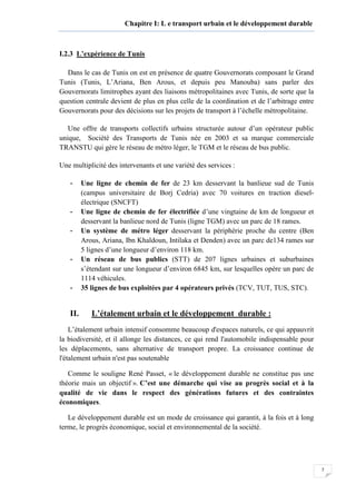 7
Chapitre I: L e transport urbain et le développement durable
I.2.3 L’expérience de Tunis
Dans le cas de Tunis on est en présence de quatre Gouvernorats composant le Grand
Tunis (Tunis, L’Ariana, Ben Arous, et depuis peu Manouba) sans parler des
Gouvernorats limitrophes ayant des liaisons métropolitaines avec Tunis, de sorte que la
question centrale devient de plus en plus celle de la coordination et de l’arbitrage entre
Gouvernorats pour des décisions sur les projets de transport à l’échelle métropolitaine.
Une offre de transports collectifs urbains structurée autour d’un opérateur public
unique, Société des Transports de Tunis née en 2003 et sa marque commerciale
TRANSTU qui gère le réseau de métro léger, le TGM et le réseau de bus public.
Une multiplicité des intervenants et une variété des services :
- Une ligne de chemin de fer de 23 km desservant la banlieue sud de Tunis
(campus universitaire de Borj Cedria) avec 70 voitures en traction diesel-
électrique (SNCFT)
- Une ligne de chemin de fer électrifiée d’une vingtaine de km de longueur et
desservant la banlieue nord de Tunis (ligne TGM) avec un parc de 18 rames.
- Un système de métro léger desservant la périphérie proche du centre (Ben
Arous, Ariana, Ibn Khaldoun, Intilaka et Denden) avec un parc de134 rames sur
5 lignes d’une longueur d’environ 118 km.
- Un réseau de bus publics (STT) de 207 lignes urbaines et suburbaines
s’étendant sur une longueur d’environ 6845 km, sur lesquelles opère un parc de
1114 véhicules.
- 35 lignes de bus exploitées par 4 opérateurs privés (TCV, TUT, TUS, STC).
II. L’étalement urbain et le développement durable :
L’étalement urbain intensif consomme beaucoup d'espaces naturels, ce qui appauvrit
la biodiversité, et il allonge les distances, ce qui rend l'automobile indispensable pour
les déplacements, sans alternative de transport propre. La croissance continue de
l'étalement urbain n'est pas soutenable
Comme le souligne René Passet, « le développement durable ne constitue pas une
théorie mais un objectif ». C’est une démarche qui vise au progrès social et à la
qualité de vie dans le respect des générations futures et des contraintes
économiques.
Le développement durable est un mode de croissance qui garantit, à la fois et à long
terme, le progrès économique, social et environnemental de la société.
 
