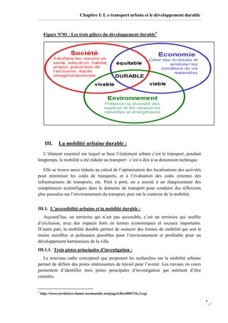 8
Chapitre I: L e transport urbain et le développement durable
Figure N°01 : Les trois piliers du développement durable4
III. La mobilité urbaine durable :
L’élément essentiel sur lequel se base l’étalement urbain c’est le transport, pendant
longtemps, la mobilité a été réduite au transport : c’est à dire à sa dimension technique.
Elle se trouve aussi réduite au calcul de l’optimisation des localisations des activités
pour minimiser les coûts de transports, et à l’évaluation des coûts externes des
infrastructures de transports, etc. Petit à petit, on a assisté à un élargissement des
compétences scientifiques dans le domaine du transport pour conduire des réflexions
plus poussées sur l’environnement du transport, puis sur le contexte de la mobilité.
III.1. L’accessibilité urbaine et la mobilité durable :
Aujourd’hui, un territoire qui n’est pas accessible, c’est un territoire qui souffre
d’exclusion, avec des impacts forts en termes économiques et sociaux importants.
D’autre part, la mobilité durable permet de soutenir des formes de mobilité qui soit le
moins nuisibles et polluantes possibles pour l’environnement et profitable pour un
développement harmonieux de la ville.
III.1.1. Trois pistes principales d’investigation :
Le nouveau cadre conceptuel que proposent les recherches sur la mobilité urbaine
permet de définir des pistes intéressantes de travail pour l’avenir. Les travaux en cours
permettent d’identifier trois pistes principales d’investigation qui méritent d’être
creusées.
4
http://www.territoires-haute-normandie.net/pageLibre000116c2.asp
 