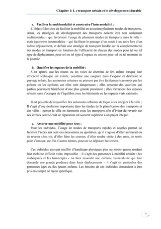 9
Chapitre I: L e transport urbain et le développement durable
a. Faciliter la multimodalité et construire l’intermodalité :
L’objectif doit être de faciliter la mobilité en associant plusieurs modes de transports.
Ainsi, les stratégies de développement des transports doivent être non seulement
multimodales – qui favorisent l’usage de plusieurs modes de transports dans la ville –
mais également intermodales – qui facilitent le passage d’un mode à un autre lors d’un
même déplacement, et définir une stratégie de transport fondée sur la complémentarité
des modes de transport en fonction de l’efficacité de chacun des modes pour tel ou tel
type de déplacement, pour tel ou tel type d’espace ou encore pour tel ou tel moment de
la journée.
b. Qualifier les espaces de la mobilité :
S’est aperçu que les routes ou les voies de chemins de fer, même lorsque leur
efficacité technique est avérée, constitue une coupure dans l’espace et détériore le
paysage urbain, les autoroutes urbaines ne peuvent pas être facilement traversées par les
piétons ou les cyclistes car elles sont dangereuses ; elles séparent des quartiers qui
parfois pourraient bénéficier d’une plus grande proximité ; elles traversent des espaces
urbains sans s’occuper de l’équilibre avec les bâtiments ou les espaces verts existants.
Il est possible de requalifier des autoroutes urbaines de façon à les intégrer à la ville ;
Il s’agit d’une évolution importante dans les études de la planification des transports et
des villes : penser la ville en harmonie avec les transports afin d’éviter de revenir sur
des erreurs dont le coût de réparation est souvent supérieur à un projet intégré.
c. Assurer une mobilité pour tous :
Pour les individus, l’usage de modes de transports rapides et souples permet de
faciliter l’accès aux services nécessaires au quotidien, qu’il s’agisse d’aller au travail ou
de revenir chez soi, d’aller faire les courses, d’aller rendre visite à des amis, de sortir
pour s’amuser, etc. En d’autres termes, pouvoir se déplacer facilement.
Ces individus peuvent souffrir d’handicaps physiques plus ou moins graves rendant
leur mobilité difficile voire impossible – il s’agit des personnes à mobilité réduite : les
malvoyants et les handicapés - ou bien ressentir une certaine vulnérabilité qui leur
demande une grande prudence dans leurs déplacements – il s’agit en particulier des
personnes âgés ou des jeunes enfants. Les besoins de ces individus demandent à être
pris en compte de façon spécifique.
 