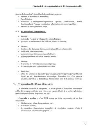 11
Chapitre I: L e transport urbain et le développement durable
Agir sur la demande c’est modifier la demande de transports :
- Mesures d’incitation, de promotion ;
- Sensibilisation ;
- Politiques d’aménagement/organisation spatiale (densification, mixité
fonctionnelle de l’espace, coordination urbanisation et transports publics) ;
- Mesures d’aménagement du temps.
IV.2. La politique du stationnement :
Principe :
- restreindre l’accès à la ville pour les automobilistes ;
- permettre le stationnement des habitants, clients et visiteurs ;
Mesure :
- limitation des durées de stationnement (places bleues notamment) ;
- tarification du stationnement ;
- autorisations de stationnement pour habitants ;
- places payantes en surface ou parkings publics.
Limites :
- le contrôle de l’offre de stationnement privée ;
- la concurrence entre collectivités territoriales.
Contrainte :
- offrir des alternatives de qualité pour se déplacer (offre de transports publics) à
équité sociale, fonctionnement économique, limitation des effets pervers
(exemple: report de la demande de stationnement hors de la zone de contrôle).
V. Transports collectifs sur site propre :
Les transports collectifs en site propre (TCSP) s’agissent d’un système de transport
public de voyageurs, utilisant une voie ou un espace affectés à sa seule exploitation,
bénéficiant généralement de priorités aux feux.
L’approche « système » d’un TCSP repose sur trois composantes et sur leur
articulation:
- l’infrastructure (plate-forme, stations, etc.) ;
- le matériel roulant ;
- les conditions d’exploitation (modalités de circulation, systèmes d'aide à
l'exploitation, information voyageurs…).
 