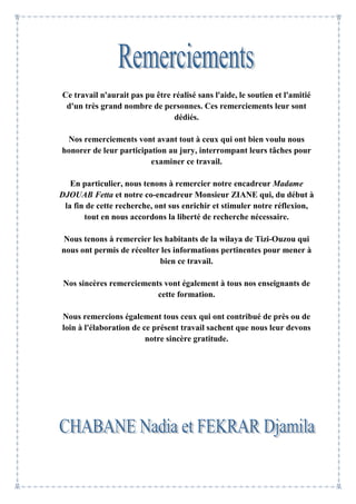Ce travail n'aurait pas pu être réalisé sans l'aide, le soutien et l'amitié
d'un très grand nombre de personnes. Ces remerciements leur sont
dédiés.
Nos remerciements vont avant tout à ceux qui ont bien voulu nous
honorer de leur participation au jury, interrompant leurs tâches pour
examiner ce travail.
En particulier, nous tenons à remercier notre encadreur Madame
DJOUAB Fetta et notre co-encadreur Monsieur ZIANE qui, du début à
la fin de cette recherche, ont sus enrichir et stimuler notre réflexion,
tout en nous accordons la liberté de recherche nécessaire.
Nous tenons à remercier les habitants de la wilaya de Tizi-Ouzou qui
nous ont permis de récolter les informations pertinentes pour mener à
bien ce travail.
Nos sincères remerciements vont également à tous nos enseignants de
cette formation.
Nous remercions également tous ceux qui ont contribué de près ou de
loin à l'élaboration de ce présent travail sachent que nous leur devons
notre sincère gratitude.
 
