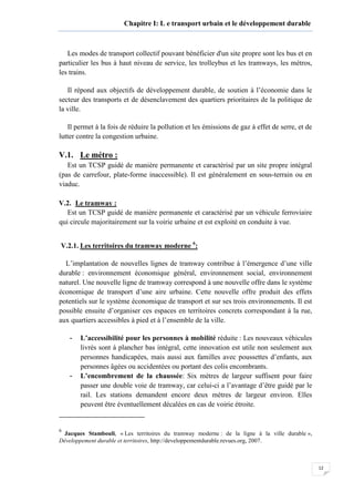 12
Chapitre I: L e transport urbain et le développement durable
Les modes de transport collectif pouvant bénéficier d'un site propre sont les bus et en
particulier les bus à haut niveau de service, les trolleybus et les tramways, les métros,
les trains.
Il répond aux objectifs de développement durable, de soutien à l’économie dans le
secteur des transports et de désenclavement des quartiers prioritaires de la politique de
la ville.
Il permet à la fois de réduire la pollution et les émissions de gaz à effet de serre, et de
lutter contre la congestion urbaine.
V.1. Le métro :
Est un TCSP guidé de manière permanente et caractérisé par un site propre intégral
(pas de carrefour, plate-forme inaccessible). Il est généralement en sous-terrain ou en
viaduc.
V.2. Le tramway :
Est un TCSP guidé de manière permanente et caractérisé par un véhicule ferroviaire
qui circule majoritairement sur la voirie urbaine et est exploité en conduite à vue.
V.2.1. Les territoires du tramway moderne 6
:
L’implantation de nouvelles lignes de tramway contribue à l’émergence d’une ville
durable : environnement économique général, environnement social, environnement
naturel. Une nouvelle ligne de tramway correspond à une nouvelle offre dans le système
économique de transport d’une aire urbaine. Cette nouvelle offre produit des effets
potentiels sur le système économique de transport et sur ses trois environnements. Il est
possible ensuite d’organiser ces espaces en territoires concrets correspondant à la rue,
aux quartiers accessibles à pied et à l’ensemble de la ville.
- L’accessibilité pour les personnes à mobilité réduite : Les nouveaux véhicules
livrés sont à plancher bas intégral, cette innovation est utile non seulement aux
personnes handicapées, mais aussi aux familles avec poussettes d’enfants, aux
personnes âgées ou accidentées ou portant des colis encombrants.
- L’encombrement de la chaussée: Six mètres de largeur suffisent pour faire
passer une double voie de tramway, car celui-ci a l’avantage d’être guidé par le
rail. Les stations demandent encore deux mètres de largeur environ. Elles
peuvent être éventuellement décalées en cas de voirie étroite.
6
Jacques Stambouli, « Les territoires du tramway moderne : de la ligne à la ville durable »,
Développement durable et territoires, http://developpementdurable.revues.org, 2007.
 