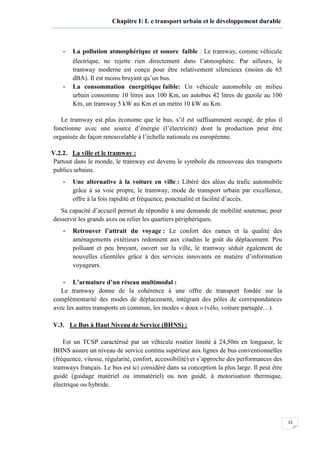 13
Chapitre I: L e transport urbain et le développement durable
- La pollution atmosphérique et sonore faible : Le tramway, comme véhicule
électrique, ne rejette rien directement dans l’atmosphère. Par ailleurs, le
tramway moderne est conçu pour être relativement silencieux (moins de 65
dBA). Il est moins bruyant qu’un bus.
- La consommation énergétique faible: Un véhicule automobile en milieu
urbain consomme 10 litres aux 100 Km, un autobus 42 litres de gazole au 100
Km, un tramway 5 kW au Km et un métro 10 kW au Km.
Le tramway est plus économe que le bus, s’il est suffisamment occupé, de plus il
fonctionne avec une source d’énergie (l’électricité) dont la production peut être
organisée de façon renouvelable à l’échelle nationale ou européenne.
V.2.2. La ville et le tramway :
Partout dans le monde, le tramway est devenu le symbole du renouveau des transports
publics urbains.
- Une alternative à la voiture en ville : Libéré des aléas du trafic automobile
grâce à sa voie propre, le tramway, mode de transport urbain par excellence,
offre à la fois rapidité et fréquence, ponctualité et facilité d’accès.
Sa capacité d’accueil permet de répondre à une demande de mobilité soutenue, pour
desservir les grands axes ou relier les quartiers périphériques.
- Retrouver l’attrait du voyage : Le confort des rames et la qualité des
aménagements extérieurs redonnent aux citadins le goût du déplacement. Peu
polluant et peu bruyant, ouvert sur la ville, le tramway séduit également de
nouvelles clientèles grâce à des services innovants en matière d’information
voyageurs.
- L’armature d’un réseau multimodal :
Le tramway donne de la cohérence à une offre de transport fondée sur la
complémentarité des modes de déplacement, intégrant des pôles de correspondances
avec les autres transports en commun, les modes « doux » (vélo, voiture partagée…).
V.3. Le Bus à Haut Niveau de Service (BHNS) :
Est un TCSP caractérisé par un véhicule routier limité à 24,50m en longueur, le
BHNS assure un niveau de service continu supérieur aux lignes de bus conventionnelles
(fréquence, vitesse, régularité, confort, accessibilité) et s’approche des performances des
tramways français. Le bus est ici considéré dans sa conception la plus large. Il peut être
guidé (guidage matériel ou immatériel) ou non guidé, à motorisation thermique,
électrique ou hybride.
 