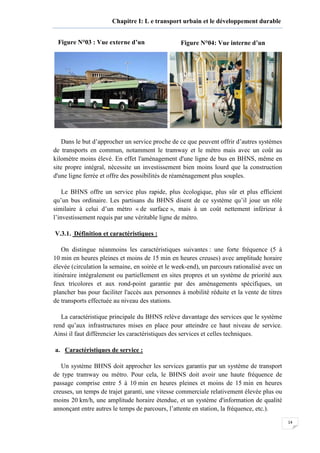 14
Chapitre I: L e transport urbain et le développement durable
Dans le but d’approcher un service proche de ce que peuvent offrir d’autres systèmes
de transports en commun, notamment le tramway et le métro mais avec un coût au
kilomètre moins élevé. En effet l'aménagement d'une ligne de bus en BHNS, même en
site propre intégral, nécessite un investissement bien moins lourd que la construction
d'une ligne ferrée et offre des possibilités de réaménagement plus souples.
Le BHNS offre un service plus rapide, plus écologique, plus sûr et plus efficient
qu’un bus ordinaire. Les partisans du BHNS disent de ce système qu’il joue un rôle
similaire à celui d’un métro « de surface », mais à un coût nettement inférieur à
l’investissement requis par une véritable ligne de métro.
V.3.1. Définition et caractéristiques :
On distingue néanmoins les caractéristiques suivantes : une forte fréquence (5 à
10 min en heures pleines et moins de 15 min en heures creuses) avec amplitude horaire
élevée (circulation la semaine, en soirée et le week-end), un parcours rationalisé avec un
itinéraire intégralement ou partiellement en sites propres et un système de priorité aux
feux tricolores et aux rond-point garantie par des aménagements spécifiques, un
plancher bas pour faciliter l'accès aux personnes à mobilité réduite et la vente de titres
de transports effectuée au niveau des stations.
La caractéristique principale du BHNS relève davantage des services que le système
rend qu’aux infrastructures mises en place pour atteindre ce haut niveau de service.
Ainsi il faut différencier les caractéristiques des services et celles techniques.
a. Caractéristiques de service :
Un système BHNS doit approcher les services garantis par un système de transport
de type tramway ou métro. Pour cela, le BHNS doit avoir une haute fréquence de
passage comprise entre 5 à 10 min en heures pleines et moins de 15 min en heures
creuses, un temps de trajet garanti, une vitesse commerciale relativement élevée plus ou
moins 20 km/h, une amplitude horaire étendue, et un système d'information de qualité
annonçant entre autres le temps de parcours, l’attente en station, la fréquence, etc.).
Figure N°03 : Vue externe d’un Figure N°04: Vue interne d’un
 
