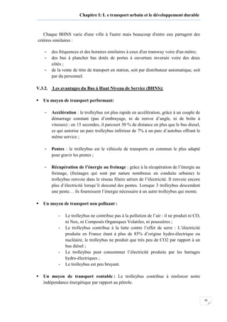 16
Chapitre I: L e transport urbain et le développement durable
Chaque BHNS varie d'une ville à l'autre mais beaucoup d'entre eux partagent des
critères similaires :
- des fréquences et des horaires similaires à ceux d'un tramway voire d'un métro;
- des bus à plancher bas dotés de portes à ouverture inversée voire des deux
côtés ;
- de la vente de titre de transport en station, soit par distributeur automatique, soit
par du personnel.
V.3.2. Les avantages du Bus à Haut Niveau de Service (BHNS):
Un moyen de transport performant:
- Accélération : le trolleybus est plus rapide en accélération, grâce à un couple de
démarrage constant (pas d’embrayage, ni de renvoi d’angle, ni de boîte à
vitesses) : en 15 secondes, il parcourt 30 % de distance en plus que le bus diesel,
ce qui autorise un parc trolleybus inférieur de 7% à un parc d’autobus offrant le
même service ;
- Pentes : le trolleybus est le véhicule de transports en commun le plus adapté
pour gravir les pentes ;
- Récupération de l’énergie au freinage : grâce à la récupération de l’énergie au
freinage, (freinages qui sont par nature nombreux en conduite urbaine) le
trolleybus renvoie dans le réseau filaire aérien de l’électricité. Il renvoie encore
plus d’électricité lorsqu’il descend des pentes. Lorsque 3 trolleybus descendent
une pente… ils fournissent l’énergie nécessaire à un autre trolleybus qui monte.
Un moyen de transport non polluant :
- Le trolleybus ne contribue pas à la pollution de l’air : il ne produit ni CO,
ni Nox, ni Composés Organiques Volatiles, ni poussières ;
- Le trolleybus contribue à la lutte contre l’effet de serre : L’électricité
produite en France étant à plus de 85% d’origine hydro-électrique ou
nucléaire, le trolleybus ne produit que très peu de CO2 par rapport à un
bus diésel ;
- Le trolleybus peut consommer l’électricité produite par les barrages
hydro-électriques ;
- Le trolleybus est peu bruyant.
Un moyen de transport rentable : Le trolleybus contribue à renforcer notre
indépendance énergétique par rapport au pétrole.
 