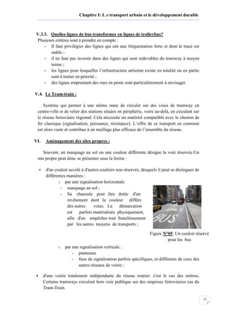17
Chapitre I: L e transport urbain et le développement durable
V.3.3. Quelles lignes de bus transformer en lignes de trolleybus?
Plusieurs critères sont à prendre en compte :
- Il faut privilégier des lignes qui ont une fréquentation forte et dont le tracé est
stable ;
- il ne faut pas investir dans des lignes qui sont redevables du tramway à moyen
terme ;
- les lignes pour lesquelles l’infrastructure aérienne existe en totalité ou en partie
sont à traiter en priorité ;
- des lignes empruntant des rues en pente sont particulièrement à envisager.
V.4. Le Tram-train :
Système qui permet à une même rame de circuler sur des voies de tramway en
centre-ville et de relier des stations situées en périphérie, voire au-delà, en circulant sur
le réseau ferroviaire régional. Cela nécessite un matériel compatible avec le chemin de
fer classique (signalisation, puissance, résistance). L’offre de ce transport en commun
est alors vaste et contribue à un maillage plus efficace de l’ensemble du réseau.
VI. Aménagement des sites propres :
Souvent, un marquage au sol ou une couleur différente désigne la voie réservée.Un
site propre peut donc se présenter sous la forme :
d'un couloir accolé à d'autres couloirs non réservés, desquels il peut se distinguer de
différentes manières :
o par une signalisation horizontale
- marquage au sol ;
- Sa chaussée peut être dotée d'un
revêtement dont la couleur diffère
des autres voies, La démarcation
est parfois matérialisée physiquement,
afin d'en empêcher tout franchissement
par les autres moyens de transports ;
o par une signalisation verticale :
- panneaux
- feux de signalisation parfois spécifiques, et différents de ceux des
autres réseaux de voirie ;
d'une voirie totalement indépendante du réseau routier: c'est le cas des métros,
Certains tramways circulent hors voie publique sur des emprises ferroviaires cas du
Tram-Train.
Figure N°05: Un couloir réservé
pour les bus
 