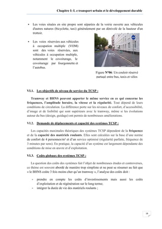 18
Chapitre I: L e transport urbain et le développement durable
Les voies situées en site propre sont séparées de la voirie ouverte aux véhicules
d'autres natures (bicyclette, taxi) généralement par un dénivelé de la hauteur d'un
trottoir.
Les voies réservées aux véhicules
à occupation multiple (VOM)
sont des voies réservées, aux
véhicules à occupation multiple,
notamment le covoiturage, le
covoiturage par fourgonnette et
l’autobus.
VI.1. Les objectifs de niveau de service du TCSP :
Tramway et BHNS peuvent apporter le même service en ce qui concerne les
fréquences, l’amplitude horaire, la vitesse et la régularité. Tout dépend de leurs
conditions de circulation. La différence porte sur les niveaux de confort, d’accessibilité,
d’image et de lisibilité qui sont supérieurs avec le tramway, même si les évolutions
autour du bus (design, guidage) ont permis de nombreuses améliorations.
VI.2. Demande de déplacements et capacité des systèmes TCSP :
Les capacités maximales théoriques des systèmes TCSP dépendent de la fréquence
et de la capacité des matériels roulants. Elles sont calculées sur la base d’une norme
de confort de 4 personnes/m² et d’un service optimisé (régularité parfaite, fréquence de
3 minutes par sens). En pratique, la capacité d’un système est largement dépendante des
conditions de mise en œuvre et d’exploitation.
VI.3. Coûts globaux des systèmes TCSP :
La question des coûts des systèmes fait l’objet de nombreuses études et controverses,
ce thème est souvent abordé de manière trop simpliste et ne peut se résumer au fait que
« le BHNS coûte 3 fois moins cher qu’un tramway », l’analyse des coûts doit :
- prendre en compte les coûts d’investissements mais aussi les coûts
d’exploitation et de régénération sur le long terme;
- intégrer la durée de vie des matériels roulants ;
Figure N°06: Un couloir réservé
partagé entre bus, taxis et vélos
 