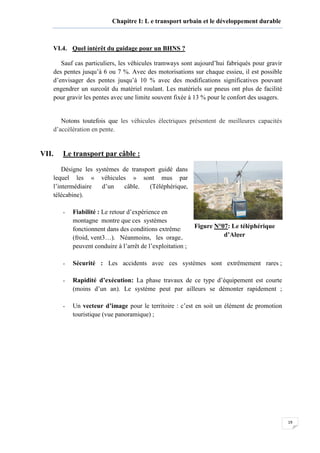 19
Chapitre I: L e transport urbain et le développement durable
VI.4. Quel intérêt du guidage pour un BHNS ?
Sauf cas particuliers, les véhicules tramways sont aujourd’hui fabriqués pour gravir
des pentes jusqu’à 6 ou 7 %. Avec des motorisations sur chaque essieu, il est possible
d’envisager des pentes jusqu’à 10 % avec des modifications significatives pouvant
engendrer un surcoût du matériel roulant. Les matériels sur pneus ont plus de facilité
pour gravir les pentes avec une limite souvent fixée à 13 % pour le confort des usagers.
Notons toutefois que les véhicules électriques présentent de meilleures capacités
d’accélération en pente.
VII. Le transport par câble :
Désigne les systèmes de transport guidé dans
lequel les « véhicules » sont mus par
l’intermédiaire d’un câble. (Téléphérique,
télécabine).
OUTS DU TRANSPORT PAR CABLE
- Fiabilité : Le retour d’expérience en
montagne montre que ces systèmes
fonctionnent dans des conditions extrêmes
(froid, vent3…). Néanmoins, les orages
peuvent conduire à l’arrêt de l’exploitation ;
- Sécurité : Les accidents avec ces systèmes sont extrêmement rares ;
- Rapidité d’exécution: La phase travaux de ce type d’équipement est courte
(moins d’un an). Le système peut par ailleurs se démonter rapidement ;
- Un vecteur d’image pour le territoire : c’est en soit un élément de promotion
touristique (vue panoramique) ;
Figure N°07: Le téléphérique
d’Alger
 