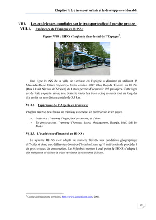 20
Chapitre I: L e transport urbain et le développement durable
VIII. Les expériences mondiales sur le transport collectif sur site propre :
VIII.1. Expérience de l’Espagne en BHNS :
Figure N°08 : BHNS s’implante dans le sud de l’Espagne7
.
Une ligne BHNS de la ville de Grenade en Espagne a démarré en utilisant 15
Mercedes-Benz Citaro CapaCity. Cette version BRT (Bus Rapide Transit) ou BHNS
(Bus à Haut Niveau de Service) du Citaro permet d’accueillir 193 passagers. Cette ligne
est de forte capacité assure une desserte toutes les trois à cinq minutes tout au long des
dix arrêts sur une distance totale de 3,4 km.
VIII.2. Expérience de L’Algérie en tramway:
L’Algérie recense des réseaux de tramway en service, en construction et en projet.
- En service : Tramway d'Alger, de Constantine, et d'Oran.
- En construction : Tramway d'Annaba, Batna, Mostaganem, Ouargla, Sétif, Sidi Bel
Abbès.
VIII.3. L’expérience d’Istanbul en BHNS :
Le système BHNS s’est adapté de manière flexible aux conditions géographique
difficiles et donc aux différentes données d’Istanbul, sans qu’il soit besoin de procéder à
de gros travaux de construction. Le Métrobus montre à quel point le BHNS s’adapte à
des structures urbaines et à des systèmes de transport existant.
7
Connexion transports territoires, http://www.connexiontt.com, 2004.
 