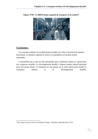 21
Chapitre I: L e transport urbain et le développement durable
Figure N°09 : Le BHNS haute capacité de transport et de confort8
.
Conclusion :
La croissance urbaine est un phénomène mondial, les villes s’accroient de manière
horizontale. La distance séparant le centre et sa périphérie est de plus en plus
importante.
L’automobile qui a joué un rôle précordiale pour l’étalement urbain ne répond plus
aux exigences actuelles. Le développement durable s’impose comme objectif principal
pour tout projet urbain. Le transport sur site propre est la seule option pour joindre la
croissance urbaine et le développement durable.
8
Bus à haut niveau de services à Istanboul Turquie : Metrobus, Mercedes-Benz, 2013.
 