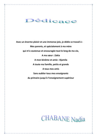 Avec un énorme plaisir et une immense joie, je dédie ce travail à :
Mes parents, et spécialement à ma mère
qui m’a soutenue et encouragée tout le long de ma vie,
A ma sœur : Zakia
A mon binôme et amie : Djamila
A toute ma famille, petits et grands
A tous mes amis
Sans oublier tous mes enseignants
du primaire jusqu’à l’enseignement supérieur
 
