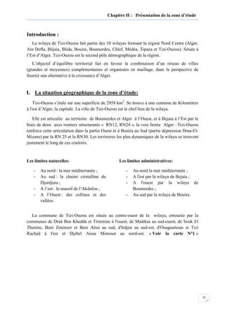 22
Chapitre II : Présentation de la zone d’étude
Introduction :
La wilaya de Tizi-Ouzou fait partie des 10 wilayas formant la région Nord Centre (Alger,
Ain Defla, Béjaia, Blida, Bouira, Boumerdes, Chlef, Médéa, Tipaza et Tizi-Ouzou). Située à
l’Est d’Alger, Tizi-Ouzou est le second pôle démographique de la région.
L’objectif d’équilibre territorial fait en faveur la combinaison d’un réseau de villes
(grandes et moyennes) complémentaires et organisées en maillage, dans la perspective de
fournir une alternative à la croissance d’Alger.
I. La situation géographique de la zone d’étude:
Tizi-Ouzou s’étale sur une superficie de 2958 km2
. Se trouve à une centaine de Kilomètres
à l'est d’Alger, la capitale. La ville de Tizi-Ouzou est le chef-lieu de la wilaya.
Elle est articulée au territoire de Boumerdes et Alger à l’Ouest, et à Bejaia à l’Est par le
biais de deux axes routiers structurants « RN12, RN24 », la voie ferrée Alger –Tizi-Ouzou
renforce cette articulation dans la partie Ouest et à Bouira au Sud (partie dépression Draa-El-
Mizane) par la RN 25 et la RN30. Les territoires les plus dynamiques de la wilaya se trouvent
justement le long de ces couloirs.
Les limites naturelles:
- Au nord : la mer méditerranée ;
- Au sud : la chaine cristalline du
Djurdjura ;
- A l’est : le massif de l’Akdafou ;
- A l’Ouest : des collines et des
vallées.
Les limites administratives:
- Au nord la mer méditerranée ;
- A l'est par la wilaya de Bejaia ;
- A l'ouest par la wilaya de
Boumerdes ;
- Au sud par la wilaya de Bouira.
La commune de Tizi-Ouzou est située au centre-ouest de la wilaya, entourée par la
communes de Draâ Ben Khedda et Tirmitine à l'ouest, de Maâtkas au sud-ouest, de Souk El
Thenine, Beni Zmenzer et Beni Aïssi au sud, d'Irdjen au sud-est, d'Ouaguenoun et Tizi
Rached à l'est et Djebel Aissa Mimoun au nord-est. « Voir la carte N°1 »
 