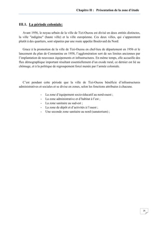 26
Chapitre II : Présentation de la zone d’étude
III.1. La période coloniale:
Avant 1956, le noyau urbain de la ville de Tizi-Ouzou est divisé en deux entités distinctes,
la ville "indigène" (haute ville) et la ville européenne. Ces deux villes, qui s’apparentent
plutôt à des quartiers, sont séparées par une route appelée Boulevard du Nord.
Grace à la promotion de la ville de Tizi-Ouzou en chef-lieu de département en 1956 et le
lancement du plan de Constantine en 1958, l’agglomération sort de ses limites anciennes par
l’implantation de nouveaux équipements et infrastructures. En même temps, elle accueille des
flux démographique important résultant essentiellement d’un exode rural, ce dernier est lié au
chômage, et à la politique de regroupement forcé menée par l’armée coloniale.
C’est pendant cette période que la ville de Tizi-Ouzou bénéficie d’infrastructures
administratives et sociales et se divise en zones, selon les fonctions attribuées à chacune.
- La zone d’équipement socio-éducatif au nord-ouest ;
- La zone administrative et d’habitat à l’est ;
- La zone sanitaire au sud-est ;
- La zone de dépôt et d’activités à l’ouest ;
- Une seconde zone sanitaire au nord (sanatorium) ;
 