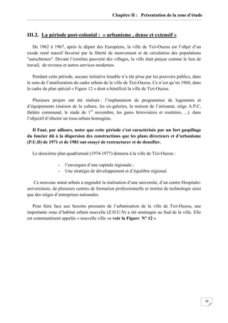 28
Chapitre II : Présentation de la zone d’étude
III.2. La période post-colonial : « urbanisme , dense et extensif »
De 1962 à 1967, après le départ des Européens, la ville de Tizi-Ouzou est l’objet d’un
exode rural massif favorisé par la liberté de mouvement et de circulation des populations
"autochtones". Devant l’extrême pauvreté des villages, la ville était perçue comme le lieu de
travail, de revenus et autres services modernes.
Pendant cette période, aucune initiative louable n’a été prise par les pouvoirs publics, dans
le sens de l’amélioration du cadre urbain de la ville de Tizi-Ouzou. Ce n’est qu’en 1968, dans
le cadre du plan spécial « Figure 12 » dont a bénéficié la ville de Tizi-Ouzou.
Plusieurs projets ont été réalisés : l’implantation de programmes de logements et
d’équipements (maison de la culture, les ex-galeries, la maison de l’artisanat, siège A.P.C,
théâtre communal, le stade de 1er
novembre, les gares ferroviaires et routières, ...). dans
l’objectif d’obtenir un tissu urbain homogène.
Il Faut, par ailleurs, noter que cette période s’est caractérisée par un fort gaspillage
du foncier dû à la dispersion des constructions que les plans directeurs et d’urbanisme
(P.U.D) de 1971 et de 1981 ont essayé de restructurer et de densifier.
Le deuxième plan quadriennal (1974-1977) donnera à la ville de Tizi-Ouzou :
- l’envergure d’une capitale régionale ;
- Une stratégie de développement et d’équilibre régional.
Ce nouveau statut urbain a engendré la réalisation d’une université, d’un centre Hospitalo-
universitaire, de plusieurs centres de formation professionnelle et institut de technologie ainsi
que des sièges d’entreprises nationales.
Pour faire face aux besoins pressants de l’urbanisation de la ville de Tizi-Ouzou, une
importante zone d’habitat urbain nouvelle (Z.H.U.N) a été aménagée au Sud de la ville. Elle
est communément appelée « nouvelle ville »« voir la Figure N° 12 ».
 