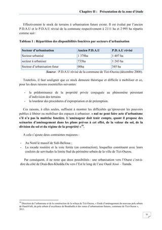 31
Chapitre II : Présentation de la zone d’étude
Effectivement le stock de terrains à urbanisation future existe. Il est évalué par l’ancien
P.D.A.U et le P.D.A.U révisé de la commune respectivement à 2111 ha et 2 995 ha répartis
comme suit :
Tableau 1 : Répartition des disponibilités foncières par secteurs d’urbanisation
Secteur d’urbanisation Ancien P.D.A.U P.D.A.U révisé
Secteur urbanisé 1 378ha 1 407 ha
secteur à urbaniser 733ha 1 243 ha
Secteur d’urbanisation futur 00ha 345 ha
Source : P.D.A.U révisé de la commune de Tizi-Ouzou (décembre 2008).
Toutefois, il faut souligner que ce stock demeure théorique et difficile à mobiliser et ce,
pour les deux raisons essentielles suivantes:
- la prédominance de la propriété privée conjuguée au phénomène persistant
d’indivision des terrains
- la lourdeur des procédures d’expropriation et de préemption.
Ces raisons, à elles seules, suffisent à montrer les difficultés qu’éprouvent les pouvoirs
publics à libérer ou mobiliser des espaces à urbaniser. « nul ne peut faire acte d’urbanisme
s’il n’a pas la maitrise foncière. L’aménageur doit tenir compte, quant il propose des
scénarios d’aménagement dans les plans prévus à cet effet, de la valeur du sol, de la
division du sol et du régime de la propriété »10
.
A cela s’ajoute deux contraintes majeures :
- Au Nord le massif de Sidi-Belloua ;
- La rocade routière et la voie ferrée (en construction), lesquelles constituent avec leurs
couloirs de servitudes la limite Sud du périmètre urbain de la ville de Tizi-Ouzou.
Par conséquent, il ne reste que deux possibilités : une urbanisation vers l’Ouest c’est-à-
dire du côté de Draâ-Ben-Khedda.Ou vers l’Est le long de l’axe Oued Aissi – Tamda.
10
Direction de l’urbanisme et de la construction de la wilaya de Tizi-Ouzou, « Etude d’aménagement du nouveau pole urbain
de Oued-Falli, du pole urbain d’excellence de Boukhalfa et des zones d’urbanisations futures, commune de Tizi-Ouzou »,
2011.
 